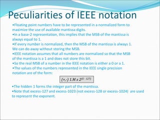 Peculiarities of IEEE notation
•Floating point numbers have to be represented in a normalized form to
maximize the use of available mantissa digits.
•In a base-2 representation, this implies that the MSB of the mantissa is
always equal to 1.
•If every number is normalized, then the MSB of the mantissa is always 1.
We can do away without storing the MSB.
•IEEE notation assumes that all numbers are normalized so that the MSB
of the mantissa is a 1 and does not store this bit.
•So the real MSB of a number in the IEEE notation is either a 0 or a 1.
•The values of the numbers represented in the IEEE single precision
notation are of the form:
(+,-) 1.M x 2(E - 127)
•The hidden 1 forms the integer part of the mantissa.
•Note that excess-127 and excess-1023 (not excess-128 or excess-1024) are used
to represent the exponent.
 