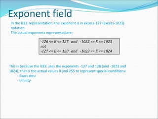 Exponent field
In the IEEE representation, the exponent is in excess-127 (excess-1023)
notation.
The actual exponents represented are:
-126 <= E <= 127 and -1022 <= E <= 1023
not
-127 <= E <= 128 and -1023 <= E <= 1024
This is because the IEEE uses the exponents -127 and 128 (and -1023 and
1024), that is the actual values 0 and 255 to represent special conditions:
- Exact zero
- Infinity
 