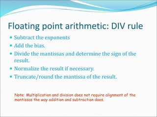 Floating point arithmetic: DIV rule
 Subtract the exponents
 Add the bias.
 Divide the mantissas and determine the sign of the
result.
 Normalize the result if necessary.
 Truncate/round the mantissa of the result.
Note: Multiplication and division does not require alignment of the
mantissas the way addition and subtraction does.
 