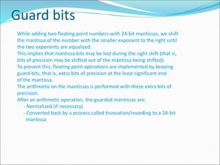 Guard bits
While adding two floating point numbers with 24-bit mantissas, we shift
the mantissa of the number with the smaller exponent to the right until
the two exponents are equalized.
This implies that mantissa bits may be lost during the right shift (that is,
bits of precision may be shifted out of the mantissa being shifted).
To prevent this, floating point operations are implemented by keeping
guard bits, that is, extra bits of precision at the least significant end
of the mantissa.
The arithmetic on the mantissas is performed with these extra bits of
precision.
After an arithmetic operation, the guarded mantissas are:
- Normalized (if necessary)
- Converted back by a process called truncation/rounding to a 24-bit
mantissa.
 