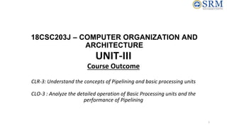 18CSC203J – COMPUTER ORGANIZATION AND
ARCHITECTURE
UNIT-III
Course Outcome
CLR-3: Understand the concepts of Pipelining and basic processing units
CLO-3 : Analyze the detailed operation of Basic Processing units and the
performance of Pipelining
1
 