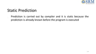 Static Prediction
● Prediction is carried out by compiler and it is static because the
prediction is already known before ...