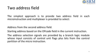 Two address field
The simplest approach is to provide two address field in each
microinstruction and multiplexer is provid...