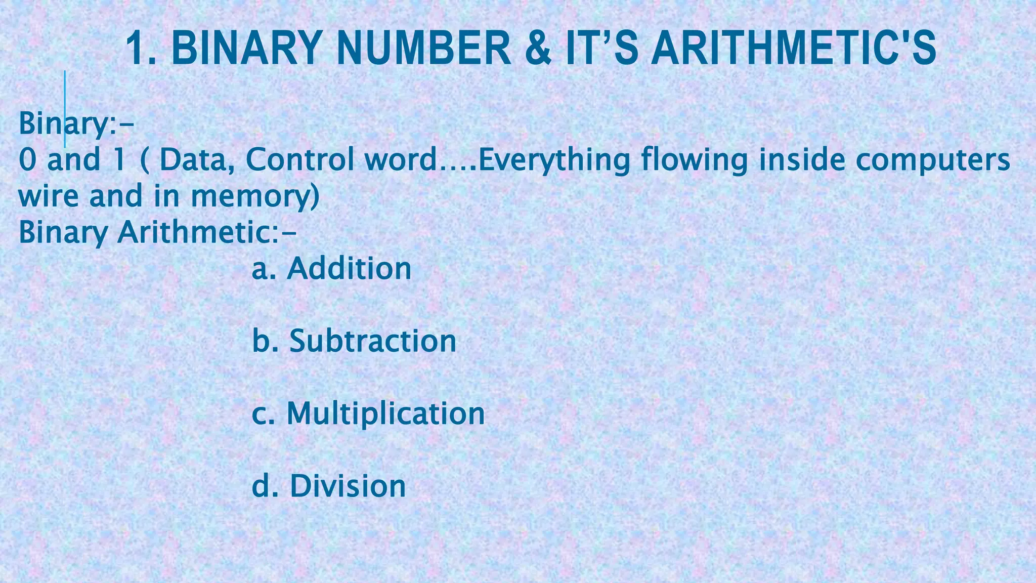 1. BINARY NUMBER & IT’S ARITHMETIC'S
Binary:-
0 and 1 ( Data, Control word….Everything flowing inside computers
wire and in memory)
Binary Arithmetic:-
a. Addition
b. Subtraction
c. Multiplication
d. Division
 