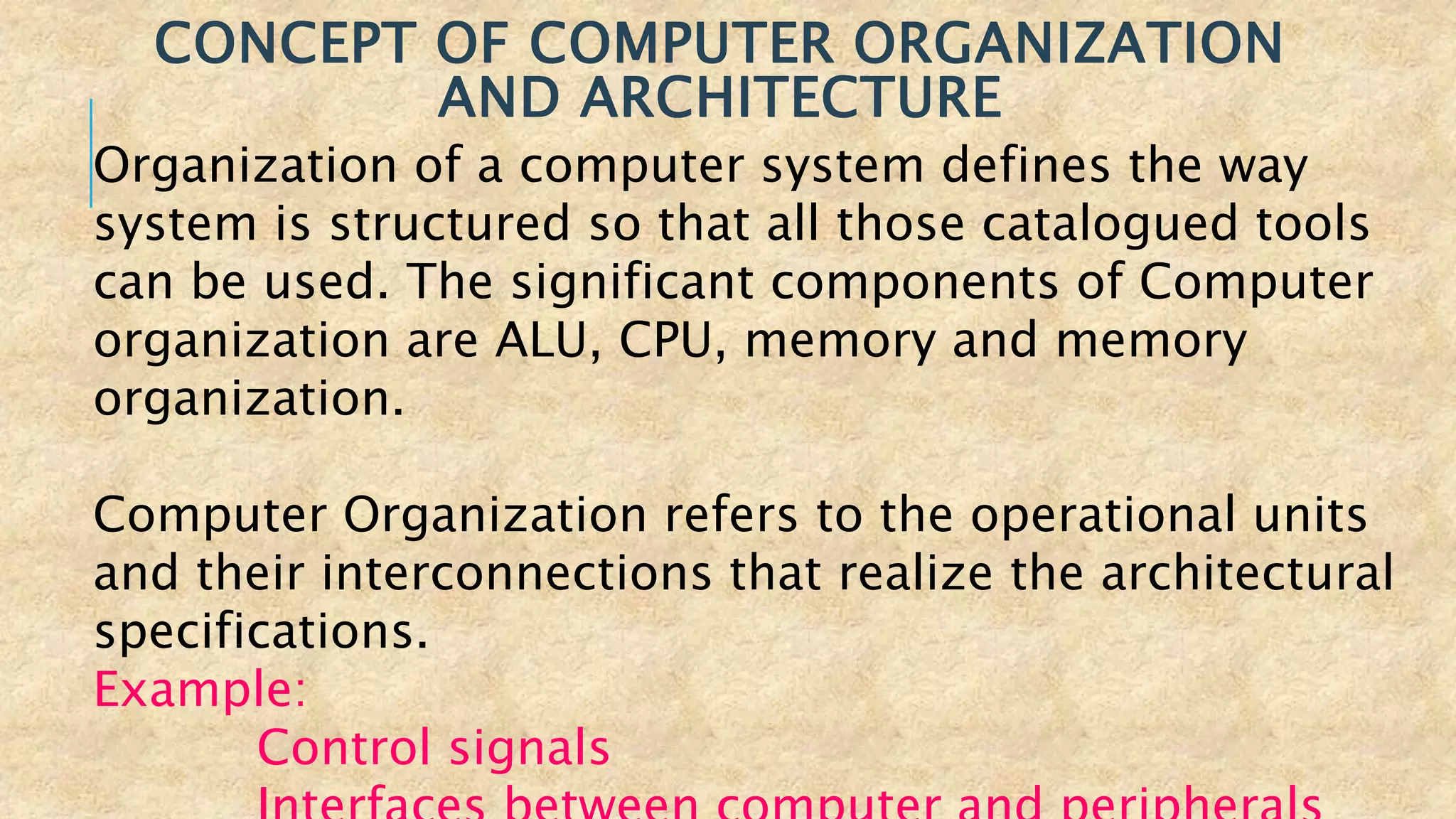 CONCEPT OF COMPUTER ORGANIZATION
AND ARCHITECTURE
Organization of a computer system defines the way
system is structured so that all those catalogued tools
can be used. The significant components of Computer
organization are ALU, CPU, memory and memory
organization.
Computer Organization refers to the operational units
and their interconnections that realize the architectural
specifications.
Example:
Control signals
 
