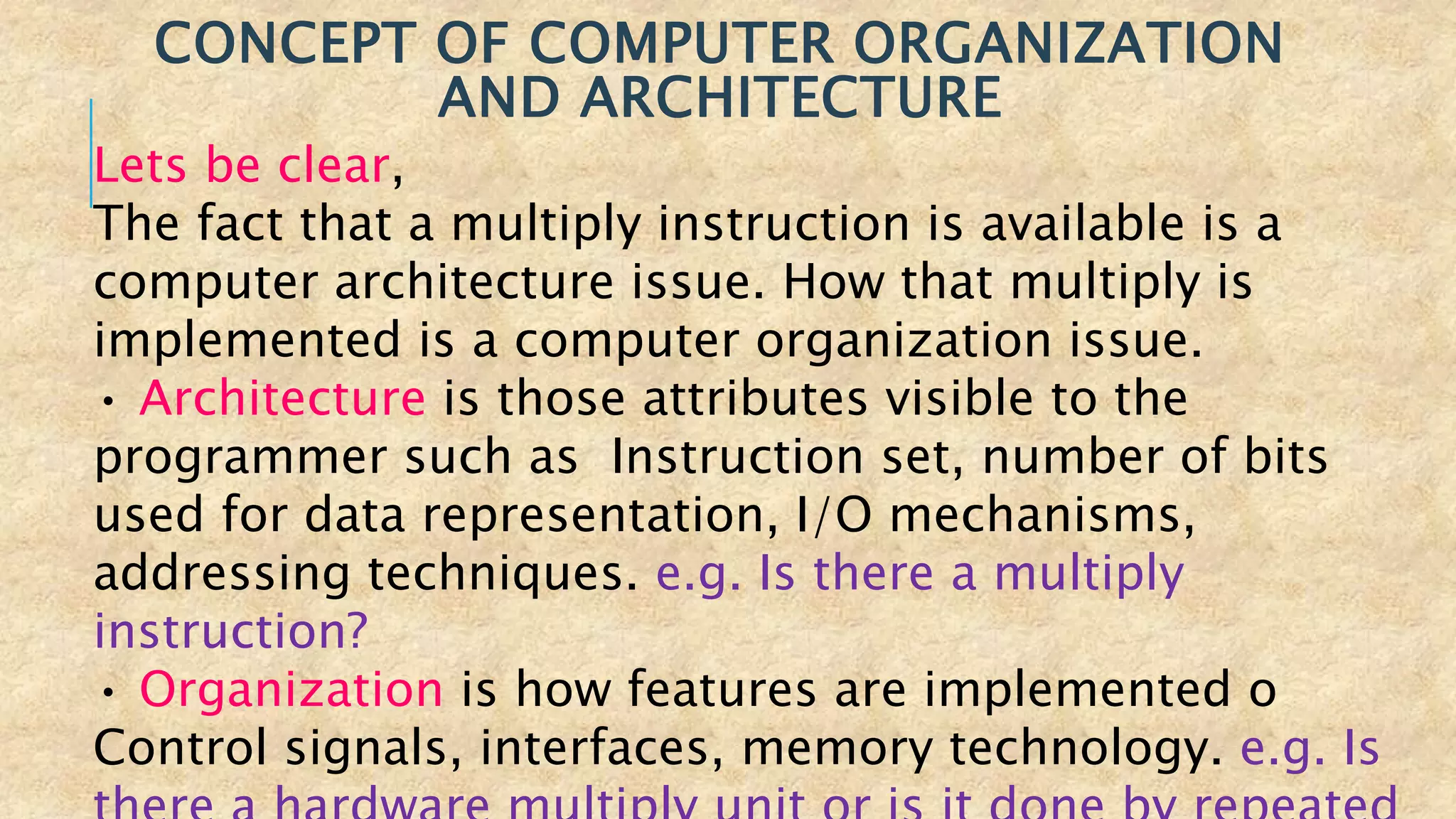 CONCEPT OF COMPUTER ORGANIZATION
AND ARCHITECTURE
Lets be clear,
The fact that a multiply instruction is available is a
computer architecture issue. How that multiply is
implemented is a computer organization issue.
• Architecture is those attributes visible to the
programmer such as Instruction set, number of bits
used for data representation, I/O mechanisms,
addressing techniques. e.g. Is there a multiply
instruction?
• Organization is how features are implemented o
Control signals, interfaces, memory technology. e.g. Is
 