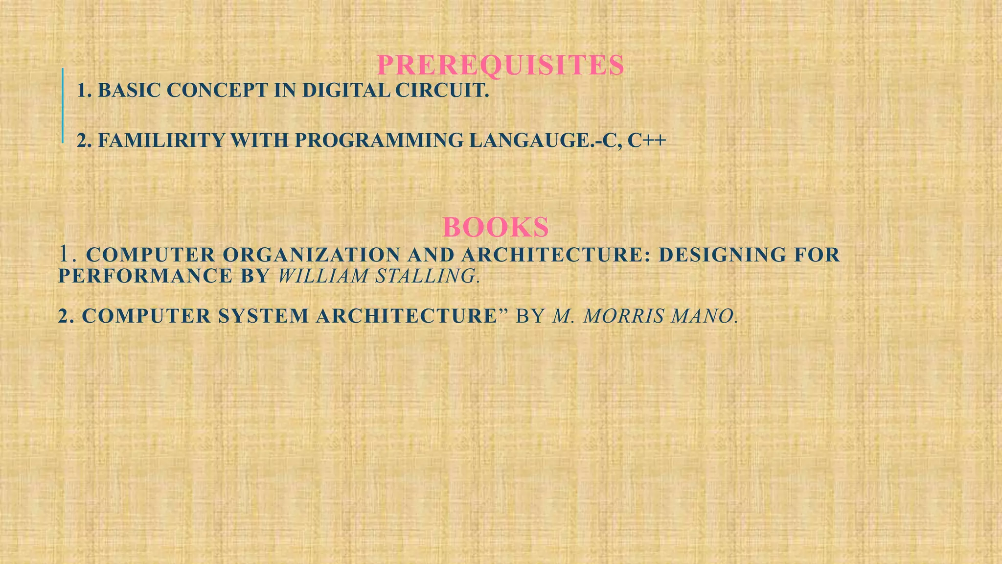 PREREQUISITES
1. BASIC CONCEPT IN DIGITAL CIRCUIT.
2. FAMILIRITY WITH PROGRAMMING LANGAUGE.-C, C++
BOOKS
1. COMPUTER ORGANIZATION AND ARCHITECTURE: DESIGNING FOR
PERFORMANCE BY WILLIAM STALLING.
2. COMPUTER SYSTEM ARCHITECTURE” BY M. MORRIS MANO.
 