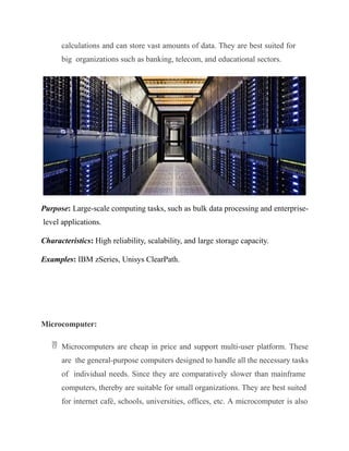 calculations and can store vast amounts of data. They are best suited for
big organizations such as banking, telecom, and educational sectors.
Purpose: Large-scale computing tasks, such as bulk data processing and enterprise-
level applications.
Characteristics: High reliability, scalability, and large storage capacity.
Examples: IBM zSeries, Unisys ClearPath.
Microcomputer:
 Microcomputers are cheap in price and support multi-user platform. These
are the general-purpose computers designed to handle all the necessary tasks
of individual needs. Since they are comparatively slower than mainframe
computers, thereby are suitable for small organizations. They are best suited
for internet café, schools, universities, offices, etc. A microcomputer is also
 