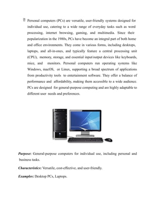  Personal computers (PCs) are versatile, user-friendly systems designed for
individual use, catering to a wide range of everyday tasks such as word
processing, internet browsing, gaming, and multimedia. Since their
popularization in the 1980s, PCs have become an integral part of both home
and office environments. They come in various forms, including desktops,
laptops, and all-in-ones, and typically feature a central processing unit
(CPU), memory, storage, and essential input/output devices like keyboards,
mice, and monitors. Personal computers run operating systems like
Windows, macOS, or Linux, supporting a broad spectrum of applications
from productivity tools to entertainment software. They offer a balance of
performance and affordability, making them accessible to a wide audience.
PCs are designed for general-purpose computing and are highly adaptable to
different user needs and preferences.
Purpose: General-purpose computers for individual use, including personal and
business tasks.
Characteristics: Versatile, cost-effective, and user-friendly.
Examples: Desktop PCs, Laptops.
 