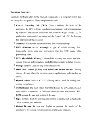 Computer Hardware:
Computer hardware refers to the physical components of a computer system that
are integral to its operation. These components include:
 Central Processing Unit (CPU): Often considered the brain of the
computer, the CPU performs calculations and executes instructions required
by software applications. It includes the Arithmetic Logic Unit (ALU) for
performing mathematical operations and the Control Unit (CU) for directing
the operations of the processor.
 Memory: This includes both volatile and non-volatile memory:
 RAM (Random Access Memory): A type of volatile memory that
temporarily stores data and instructions that the CPU needs while
performing tasks.
 ROM (Read-Only Memory): Non-volatile memory that stores essential
system firmware and instructions needed for the computer’s startup process.
 Storage Devices: Used for long-term data retention:
 Hard Disk Drives (HDDs) and Solid-State Drives (SSDs): Primary
storage devices where the operating system, applications, and user data are
stored.
 Optical Drives: Such as CD/DVD/Blu-ray drives, used for reading and
writing optical discs.
 Motherboard: The main circuit board that houses the CPU, memory, and
other critical components. It facilitates communication between the CPU,
RAM, storage devices, and peripheral devices.
 Input Devices: Tools for entering data into the computer, such as keyboards,
mice, scanners, and webcams.
 Output Devices: Devices that display or produce the results of the
computer’s processing, such as monitors, printers, and speakers.
 