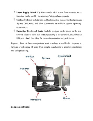  Power Supply Unit (PSU): Converts electrical power from an outlet into a
form that can be used by the computer’s internal components.
 Cooling Systems: Include fans and heat sinks that manage the heat produced
by the CPU, GPU, and other components to maintain optimal operating
temperatures.
 Expansion Cards and Ports: Include graphics cards, sound cards, and
network interface cards that add functionality to the computer, and ports like
USB and HDMI that allow for external connections and peripherals.
Together, these hardware components work in unison to enable the computer to
perform a wide range of tasks, from simple calculations to complex simulations
and data processing.
Computer Software:
 