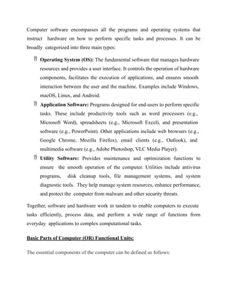 Computer software encompasses all the programs and operating systems that
instruct hardware on how to perform specific tasks and processes. It can be
broadly categorized into three main types:
 Operating System (OS): The fundamental software that manages hardware
resources and provides a user interface. It controls the operation of hardware
components, facilitates the execution of applications, and ensures smooth
interaction between the user and the machine. Examples include Windows,
macOS, Linux, and Android.
 Application Software: Programs designed for end-users to perform specific
tasks. These include productivity tools such as word processors (e.g.,
Microsoft Word), spreadsheets (e.g., Microsoft Excel), and presentation
software (e.g., PowerPoint). Other applications include web browsers (e.g.,
Google Chrome, Mozilla Firefox), email clients (e.g., Outlook), and
multimedia software (e.g., Adobe Photoshop, VLC Media Player).
 Utility Software: Provides maintenance and optimization functions to
ensure the smooth operation of the computer. Utilities include antivirus
programs, disk cleanup tools, file management systems, and system
diagnostic tools. They help manage system resources, enhance performance,
and protect the computer from malware and other security threats.
Together, software and hardware work in tandem to enable computers to execute
tasks efficiently, process data, and perform a wide range of functions from
everyday applications to complex computational tasks.
Basic Parts of Computer (OR) Functional Units:
The essential components of the computer can be defined as follows:
 