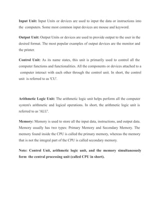Input Unit: Input Units or devices are used to input the data or instructions into
the computers. Some most common input devices are mouse and keyword.
Output Unit: Output Units or devices are used to provide output to the user in the
desired format. The most popular examples of output devices are the monitor and
the printer.
Control Unit: As its name states, this unit is primarily used to control all the
computer functions and functionalities. All the components or devices attached to a
computer interact with each other through the control unit. In short, the control
unit is referred to as 'CU'.
Arithmetic Logic Unit: The arithmetic logic unit helps perform all the computer
system's arithmetic and logical operations. In short, the arithmetic logic unit is
referred to as 'ALU'.
Memory: Memory is used to store all the input data, instructions, and output data.
Memory usually has two types: Primary Memory and Secondary Memory. The
memory found inside the CPU is called the primary memory, whereas the memory
that is not the integral part of the CPU is called secondary memory.
Note: Control Unit, arithmetic logic unit, and the memory simultaneously
form the central processing unit (called CPU in short).
 