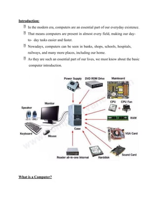 Introduction:
 In the modern era, computers are an essential part of our everyday existence.
 That means computers are present in almost every field, making our day-
to- day tasks easier and faster.
 Nowadays, computers can be seen in banks, shops, schools, hospitals,
railways, and many more places, including our home.
 As they are such an essential part of our lives, we must know about the basic
computer introduction.
What is a Computer?
 