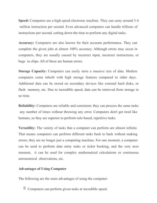 Speed: Computers are a high-speed electronic machine. They can carry around 3-4
million instruction per second. Even advanced computers can handle trillions of
instructions per second, cutting down the time to perform any digital tasks.
Accuracy: Computers are also known for their accurate performance. They can
complete the given jobs at almost 100% accuracy. Although errors may occur in
computers, they are usually caused by incorrect input, incorrect instructions, or
bugs in chips. All of these are human errors.
Storage Capacity: Computers can easily store a massive size of data. Modern
computers come inbuilt with high storage features compared to older days.
Additional data can be stored on secondary devices like external hard disks, or
flash memory, etc. Due to incredible speed, data can be retrieved from storage in
no time.
Reliability: Computers are reliable and consistent; they can process the same tasks
any number of times without throwing any error. Computers don't get tired like
humans, so they are superior to perform rule-based, repetitive tasks.
Versatility: The variety of tasks that a computer can perform are almost infinite.
That means computers can perform different tasks back to back without making
errors; they are no longer just a computing machine. For one moment, a computer
can be used to perform data entry tasks or ticket booking, and the very next
moment, it can be used for complex mathematical calculations or continuous
astronomical observations, etc.
Advantages of Using Computer
The following are the main advantages of using the computer:
 Computers can perform given tasks at incredible speed.
 