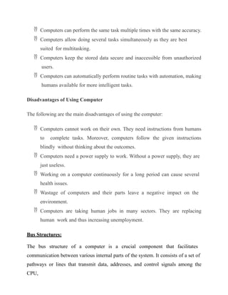  Computers can perform the same task multiple times with the same accuracy.
 Computers allow doing several tasks simultaneously as they are best
suited for multitasking.
 Computers keep the stored data secure and inaccessible from unauthorized
users.
 Computers can automatically perform routine tasks with automation, making
humans available for more intelligent tasks.
Disadvantages of Using Computer
The following are the main disadvantages of using the computer:
 Computers cannot work on their own. They need instructions from humans
to complete tasks. Moreover, computers follow the given instructions
blindly without thinking about the outcomes.
 Computers need a power supply to work. Without a power supply, they are
just useless.
 Working on a computer continuously for a long period can cause several
health issues.
 Wastage of computers and their parts leave a negative impact on the
environment.
 Computers are taking human jobs in many sectors. They are replacing
human work and thus increasing unemployment.
Bus Structures:
The bus structure of a computer is a crucial component that facilitates
communication between various internal parts of the system. It consists of a set of
pathways or lines that transmit data, addresses, and control signals among the
CPU,
 