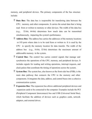 memory, and peripheral devices. The primary components of the bus structure
include:
 Data Bus: The data bus is responsible for transferring data between the
CPU, memory, and other components. It carries the actual data that is being
read from or written to memory or other devices. The width of the data bus
(e.g., 32-bit, 64-bit) determines how much data can be transmitted
simultaneously, impacting the system's performance.
 Address Bus: The address bus carries the addresses of the memory locations
or I/O ports where data is to be read from or written to. It is used by the
CPU to specify the memory location for data transfer. The width of the
address bus (e.g., 16-bit, 32-bit) determines the maximum amount of
addressable memory in the system.
 Control Bus: The control bus carries control signals that manage and
synchronize the operations of the CPU, memory, and peripheral devices. It
includes signals for reading and writing operations, interrupt requests, and
clock pulses that coordinate the timing of operations across the system.
 System Bus: The system bus, also known as the front-side bus (FSB), is the
main data pathway that connects the CPU to the memory and other
components. It integrates the data, address, and control buses into a cohesive
communication system.
 Expansion Bus: The expansion bus allows additional peripheral devices and
expansion cards to be connected to the computer. Examples include the PCI
(Peripheral Component Interconnect) bus and USB (Universal Serial Bus),
which facilitate the addition of devices such as graphics cards, network
adapters, and external drives.
 