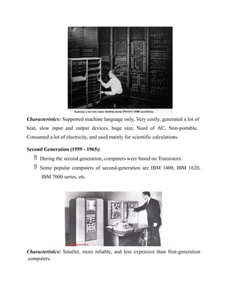 Characteristics: Supported machine language only, Very costly, generated a lot of
heat, slow input and output devices, huge size, Need of AC, Non-portable,
Consumed a lot of electricity, and used mainly for scientific calculations.
Second Generation (1959 - 1965):
 During the second generation, computers were based on Transistors.
 Some popular computers of second-generation are IBM 1400, IBM 1620,
IBM 7000 series, etc.
Characteristics: Smaller, more reliable, and less expensive than first-generation
computers.
 