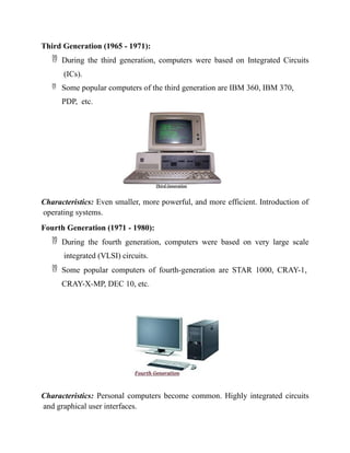 Third Generation (1965 - 1971):
 During the third generation, computers were based on Integrated Circuits
(ICs).
 Some popular computers of the third generation are IBM 360, IBM 370,
PDP, etc.
Characteristics: Even smaller, more powerful, and more efficient. Introduction of
operating systems.
Fourth Generation (1971 - 1980):
 During the fourth generation, computers were based on very large scale
integrated (VLSI) circuits.
 Some popular computers of fourth-generation are STAR 1000, CRAY-1,
CRAY-X-MP, DEC 10, etc.
Characteristics: Personal computers become common. Highly integrated circuits
and graphical user interfaces.
 
