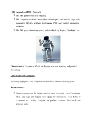 Fifth Generation (1980 - Present):
 The fifth generation is still ongoing.
 The computers are based on multiple technologies, such as ultra large scale
integration (ULSI), artificial intelligence (AI), and parallel processing
hardware.
 The fifth generation of computers includes Desktop, Laptop, NoteBook, etc.
Characteristics: Focus on artificial intelligence, machine learning, and parallel
processing.
Classification of Computer:
According to physical size, computers are classified into the following types:
Supercomputer:
 Supercomputers are the fastest and the most expensive type of computer.
They are large and require more space for installation. These types of
computers are mainly designed to perform massive data-based and
complex tasks.
 