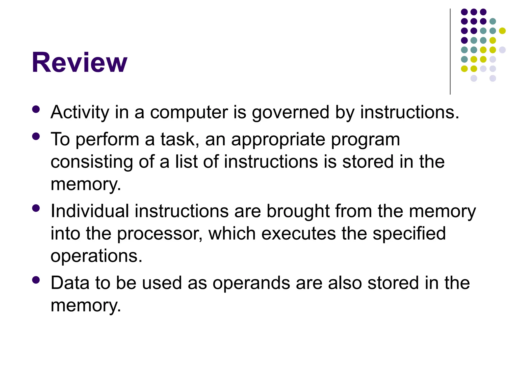 Review
 Activity in a computer is governed by instructions.
 To perform a task, an appropriate program
consisting of a list of instructions is stored in the
memory.
 Individual instructions are brought from the memory
into the processor, which executes the specified
operations.
 Data to be used as operands are also stored in the
memory.
 