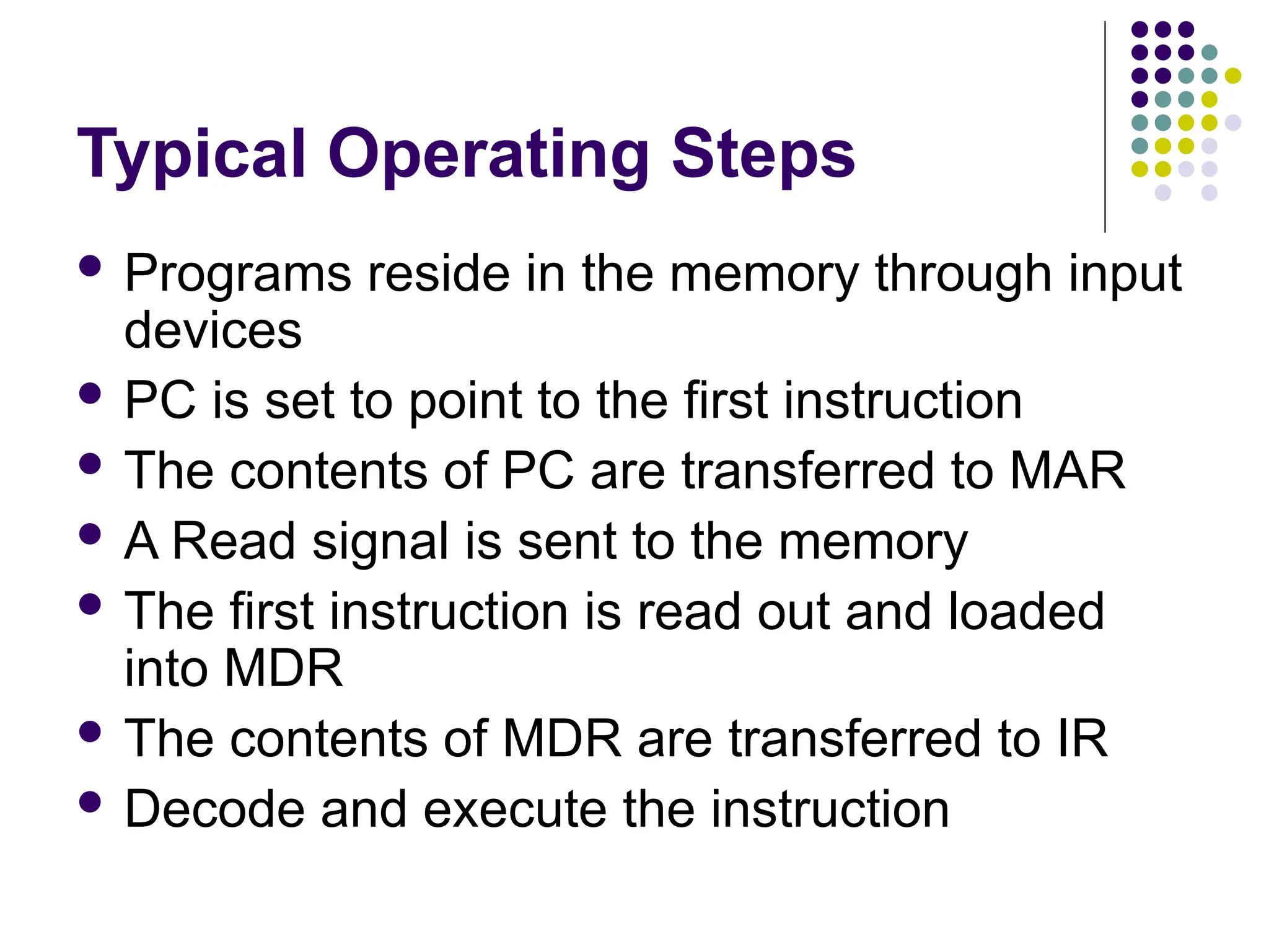 Typical Operating Steps
 Programs reside in the memory through input
devices
 PC is set to point to the first instruction
 The contents of PC are transferred to MAR
 A Read signal is sent to the memory
 The first instruction is read out and loaded
into MDR
 The contents of MDR are transferred to IR
 Decode and execute the instruction
 