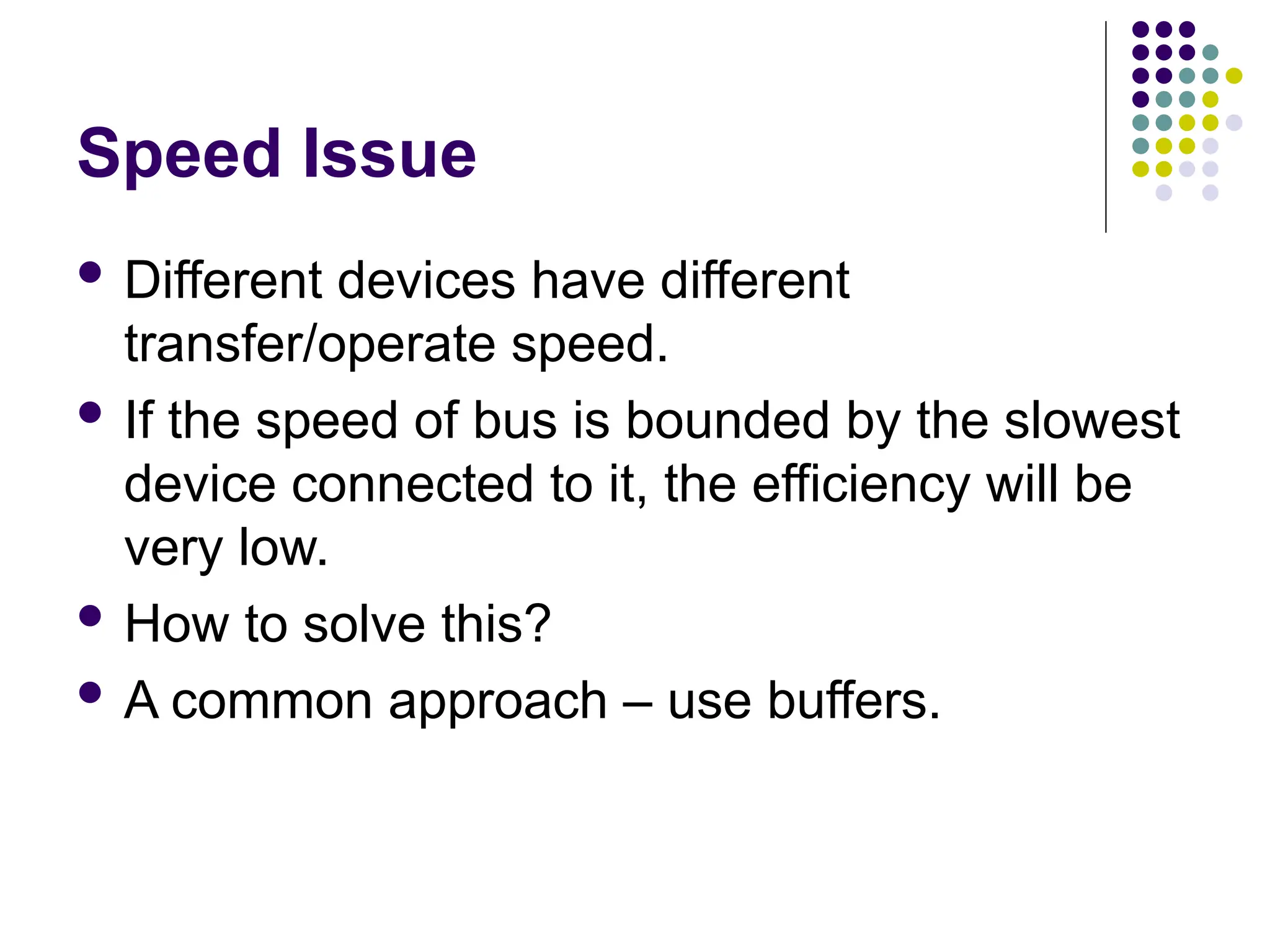 Speed Issue
 Different devices have different
transfer/operate speed.
 If the speed of bus is bounded by the slowest
device connected to it, the efficiency will be
very low.
 How to solve this?
 A common approach – use buffers.
 