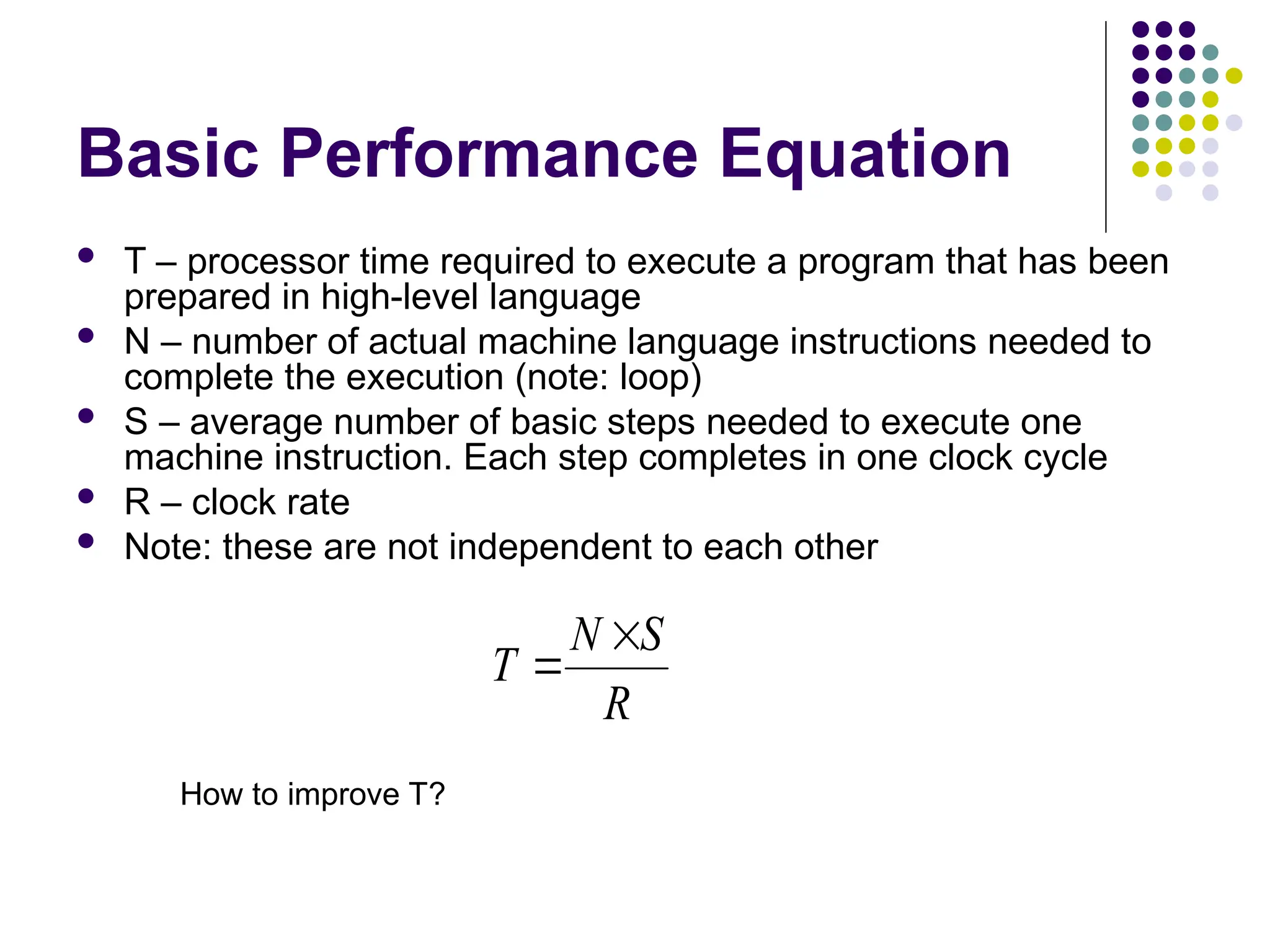 Basic Performance Equation
 T – processor time required to execute a program that has been
prepared in high-level language
 N – number of actual machine language instructions needed to
complete the execution (note: loop)
 S – average number of basic steps needed to execute one
machine instruction. Each step completes in one clock cycle
 R – clock rate
 Note: these are not independent to each other
R
S
N
T


How to improve T?
 