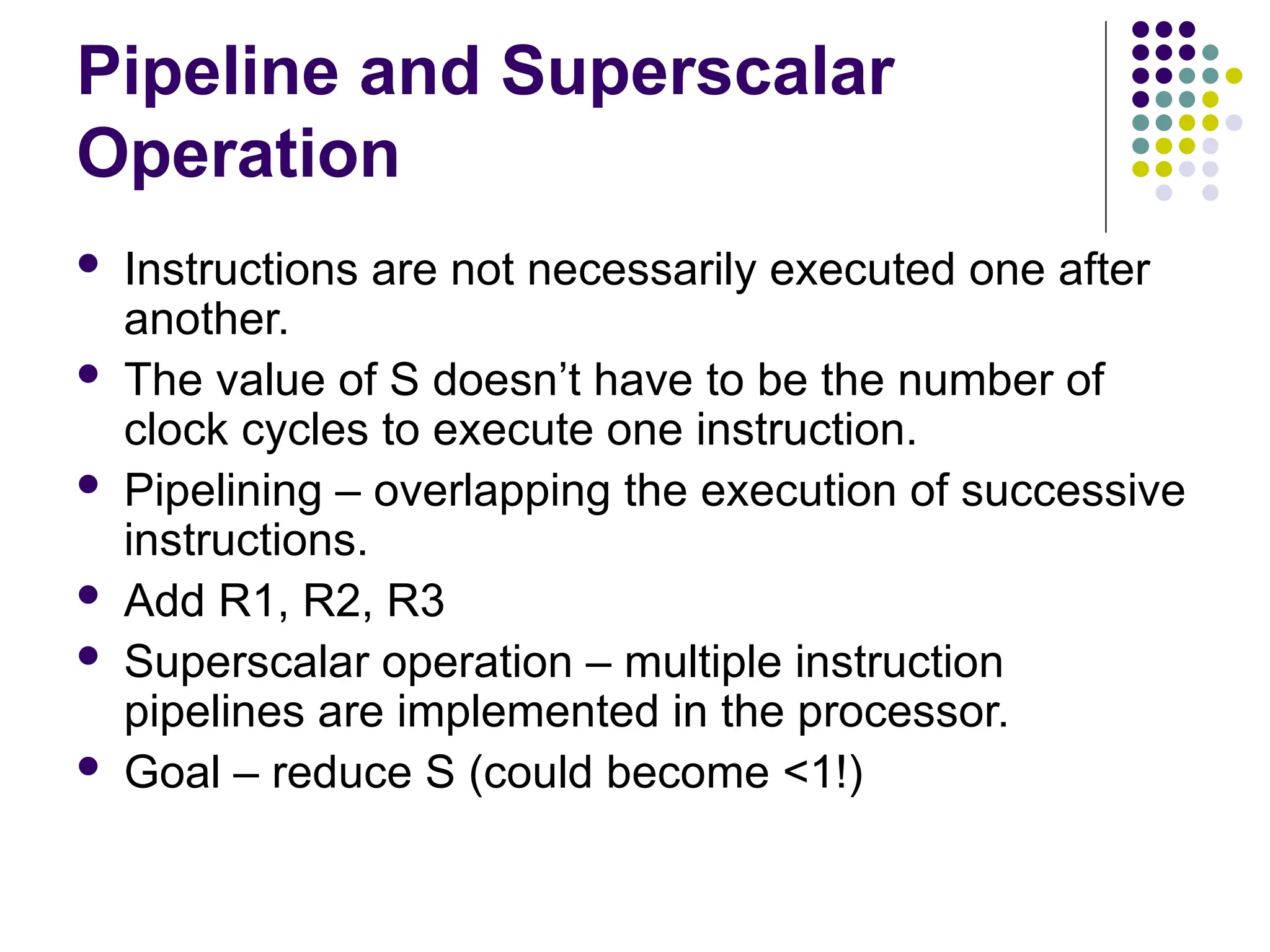 Pipeline and Superscalar
Operation
 Instructions are not necessarily executed one after
another.
 The value of S doesn’t have to be the number of
clock cycles to execute one instruction.
 Pipelining – overlapping the execution of successive
instructions.
 Add R1, R2, R3
 Superscalar operation – multiple instruction
pipelines are implemented in the processor.
 Goal – reduce S (could become <1!)
 