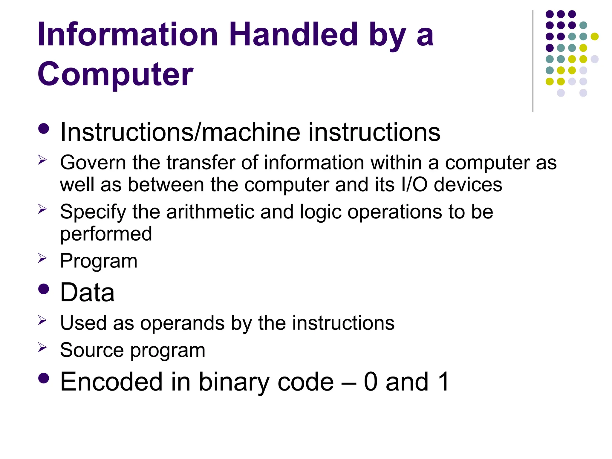 Information Handled by a
Computer
 Instructions/machine instructions
 Govern the transfer of information within a computer as
well as between the computer and its I/O devices
 Specify the arithmetic and logic operations to be
performed
 Program
 Data
 Used as operands by the instructions
 Source program
 Encoded in binary code – 0 and 1
 