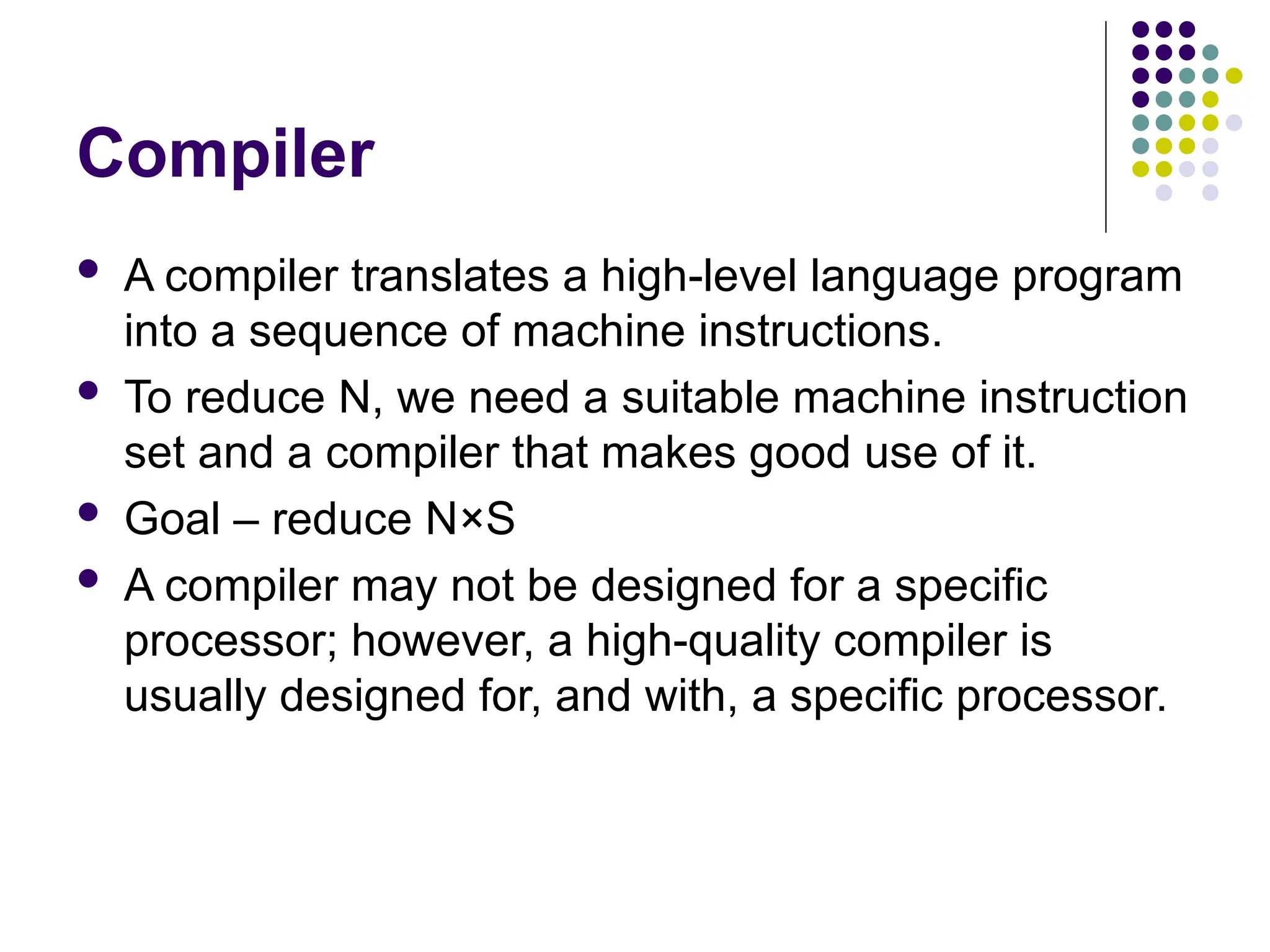 Compiler
 A compiler translates a high-level language program
into a sequence of machine instructions.
 To reduce N, we need a suitable machine instruction
set and a compiler that makes good use of it.
 Goal – reduce N×S
 A compiler may not be designed for a specific
processor; however, a high-quality compiler is
usually designed for, and with, a specific processor.
 