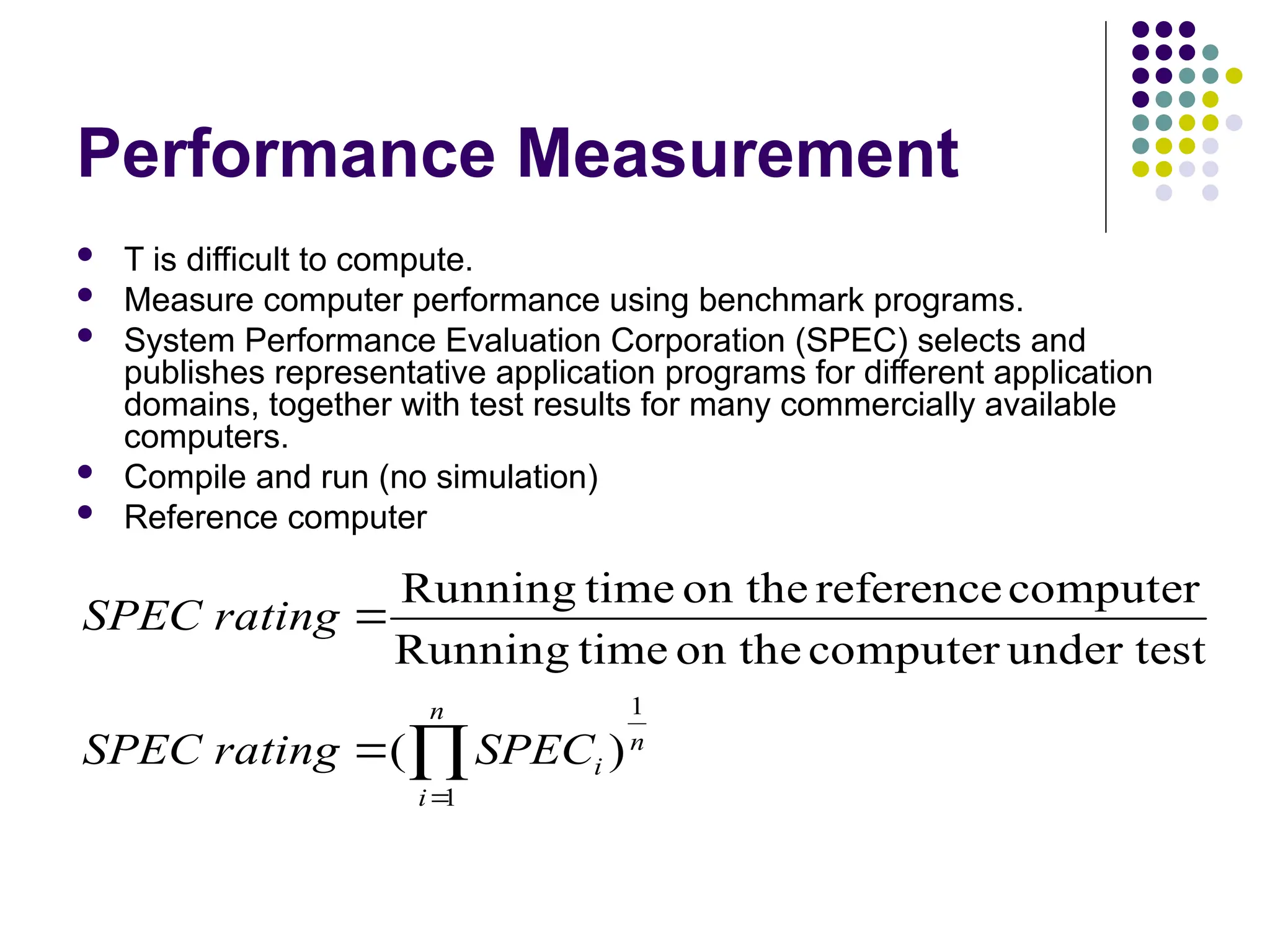 Performance Measurement
 T is difficult to compute.
 Measure computer performance using benchmark programs.
 System Performance Evaluation Corporation (SPEC) selects and
publishes representative application programs for different application
domains, together with test results for many commercially available
computers.
 Compile and run (no simulation)
 Reference computer




n
i
n
i
SPEC
rating
SPEC
rating
SPEC
1
1
)
(
under test
computer
on the
time
Running
computer
reference
on the
time
Running
 