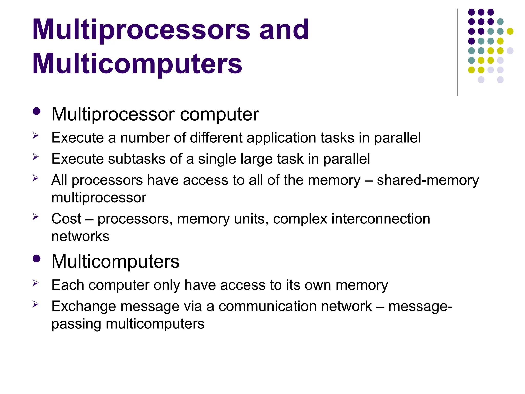 Multiprocessors and
Multicomputers
 Multiprocessor computer
 Execute a number of different application tasks in parallel
 Execute subtasks of a single large task in parallel
 All processors have access to all of the memory – shared-memory
multiprocessor
 Cost – processors, memory units, complex interconnection
networks
 Multicomputers
 Each computer only have access to its own memory
 Exchange message via a communication network – message-
passing multicomputers
 