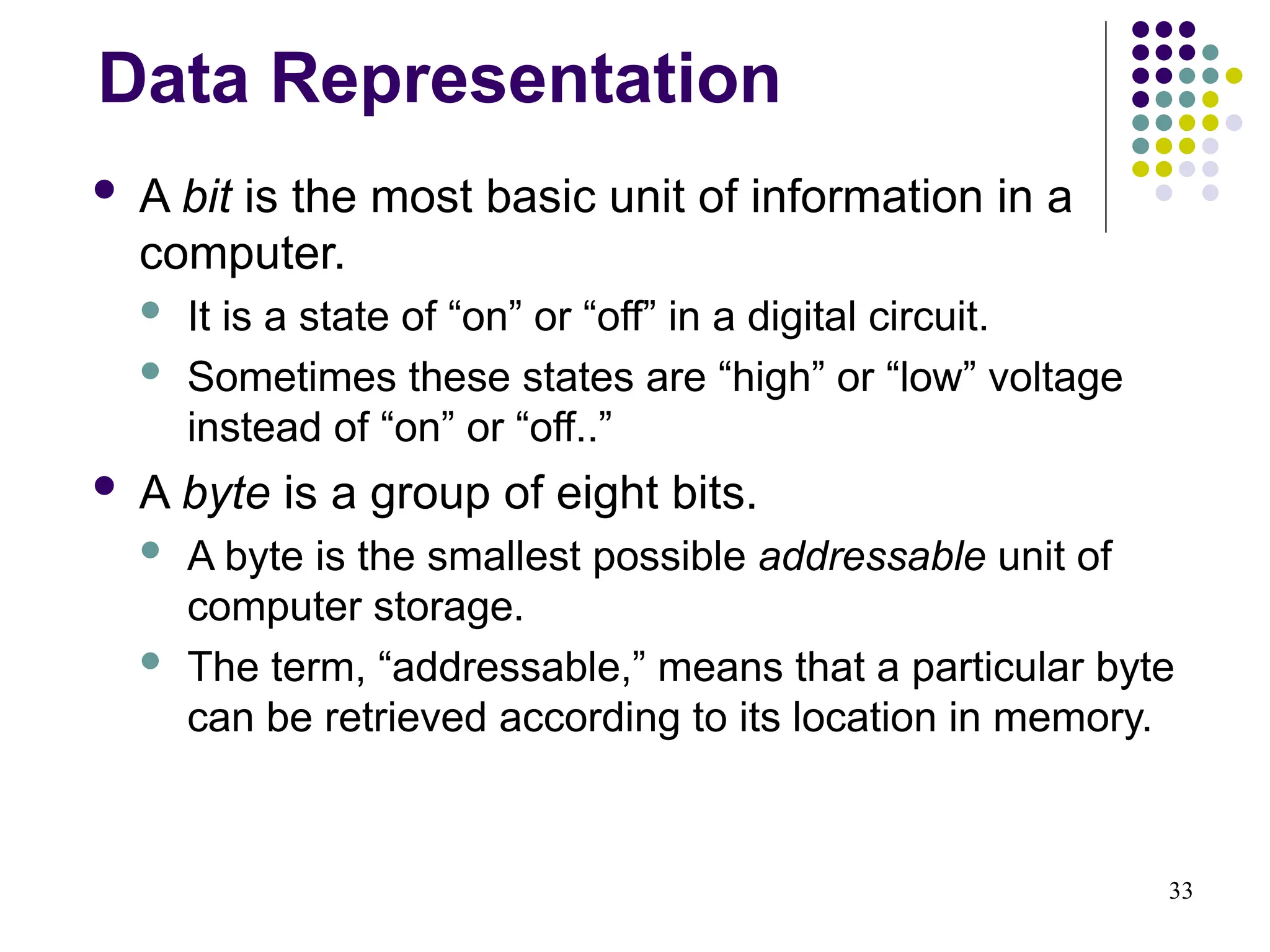 33
Data Representation
 A bit is the most basic unit of information in a
computer.
 It is a state of “on” or “off” in a digital circuit.
 Sometimes these states are “high” or “low” voltage
instead of “on” or “off..”
 A byte is a group of eight bits.
 A byte is the smallest possible addressable unit of
computer storage.
 The term, “addressable,” means that a particular byte
can be retrieved according to its location in memory.
 