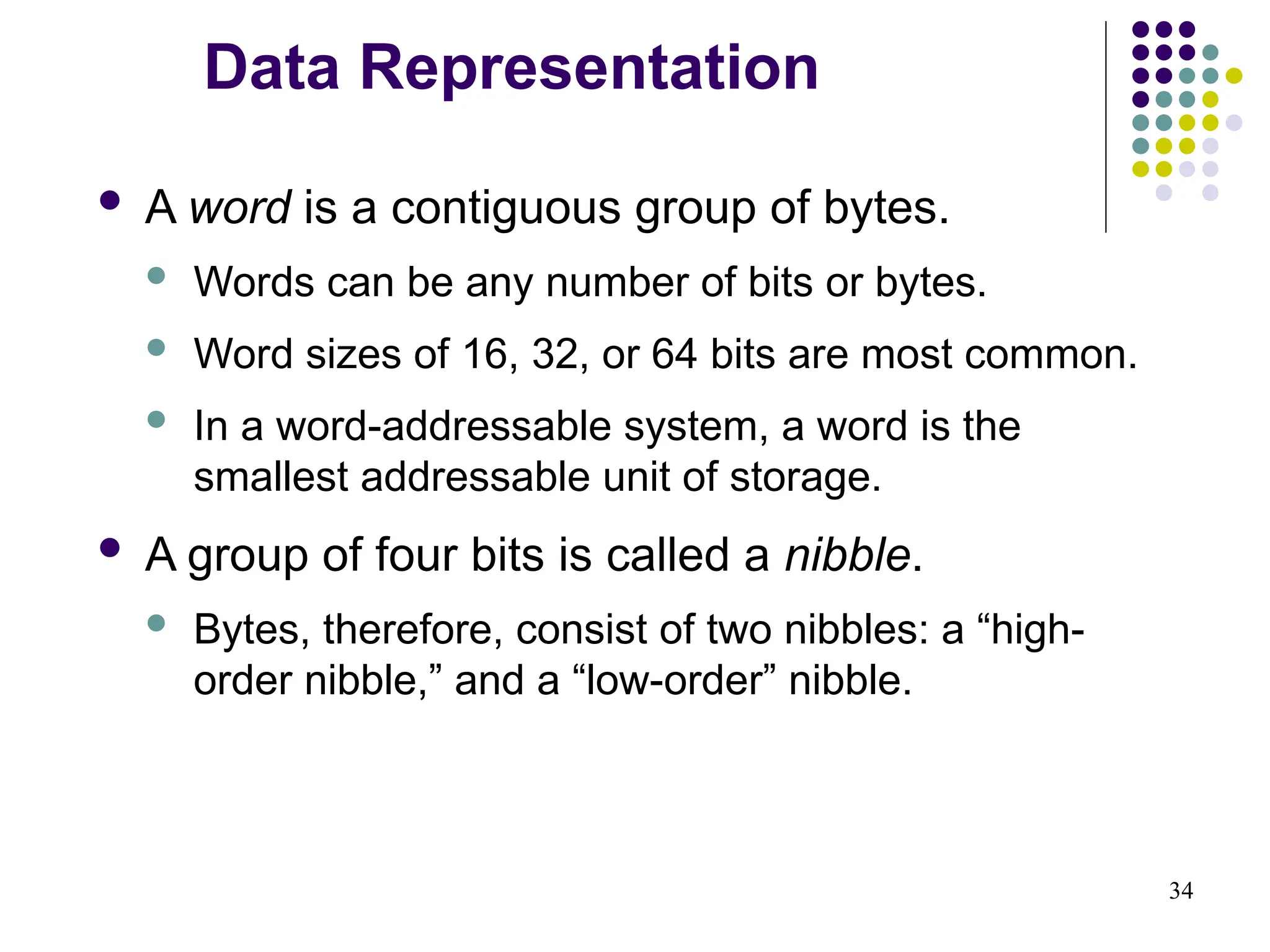 34
 A word is a contiguous group of bytes.
 Words can be any number of bits or bytes.
 Word sizes of 16, 32, or 64 bits are most common.
 In a word-addressable system, a word is the
smallest addressable unit of storage.
 A group of four bits is called a nibble.
 Bytes, therefore, consist of two nibbles: a “high-
order nibble,” and a “low-order” nibble.
Data Representation
 