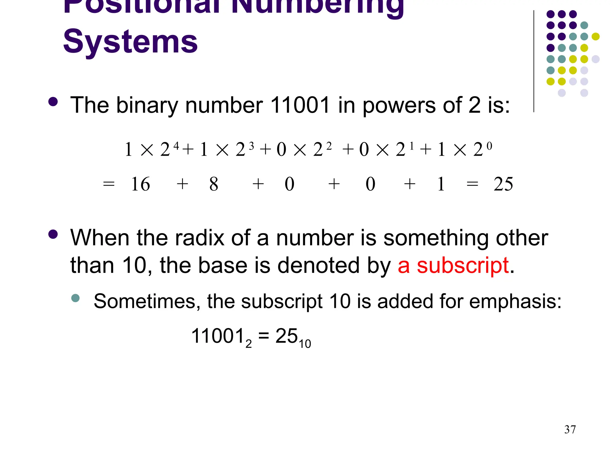37
 The binary number 11001 in powers of 2 is:
 When the radix of a number is something other
than 10, the base is denoted by a subscript.
 Sometimes, the subscript 10 is added for emphasis:
110012 = 2510
1  24
+ 1  23
+ 0  22
+ 0  21
+ 1  20
= 16 + 8 + 0 + 0 + 1 = 25
Positional Numbering
Systems
 