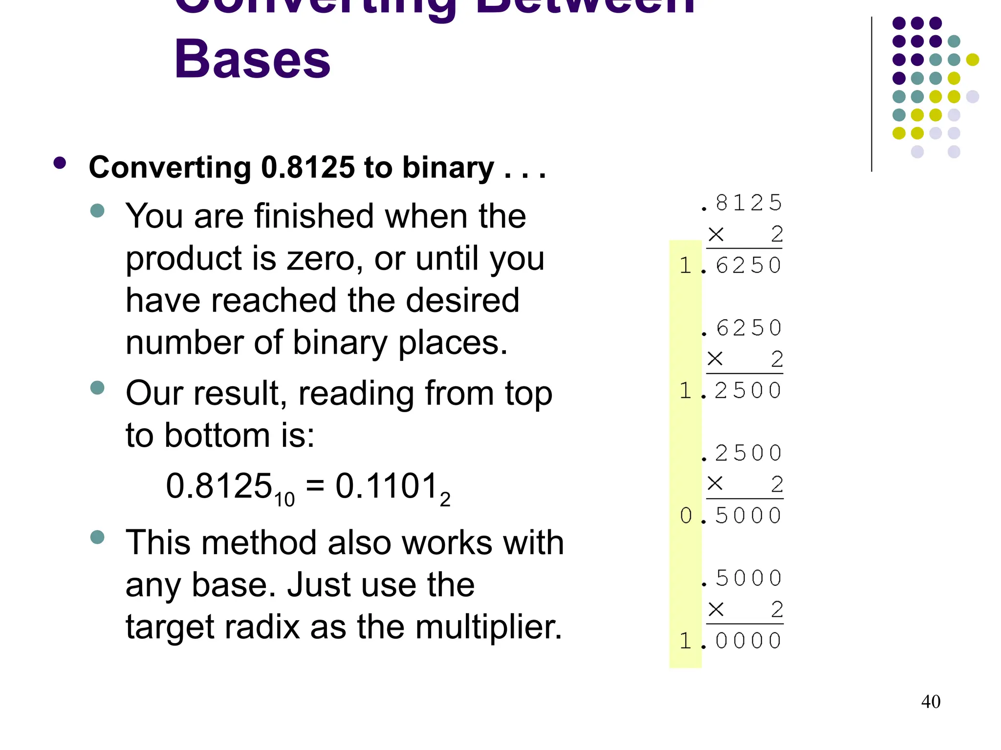 40
 Converting 0.8125 to binary . . .
 You are finished when the
product is zero, or until you
have reached the desired
number of binary places.
 Our result, reading from top
to bottom is:
0.812510 = 0.11012
 This method also works with
any base. Just use the
target radix as the multiplier.
Converting Between
Bases
 