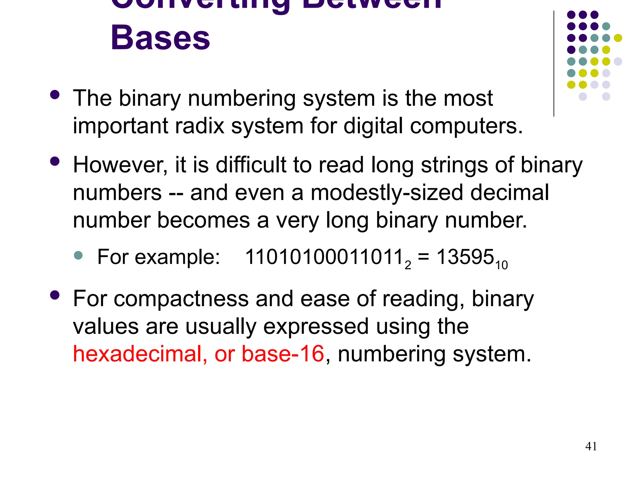 41
 The binary numbering system is the most
important radix system for digital computers.
 However, it is difficult to read long strings of binary
numbers -- and even a modestly-sized decimal
number becomes a very long binary number.
 For example: 110101000110112 = 1359510
 For compactness and ease of reading, binary
values are usually expressed using the
hexadecimal, or base-16, numbering system.
Converting Between
Bases
 