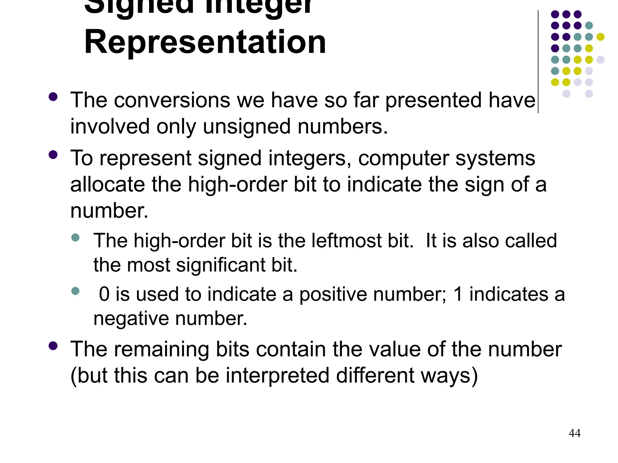 44
Signed Integer
Representation
 The conversions we have so far presented have
involved only unsigned numbers.
 To represent signed integers, computer systems
allocate the high-order bit to indicate the sign of a
number.
 The high-order bit is the leftmost bit. It is also called
the most significant bit.
 0 is used to indicate a positive number; 1 indicates a
negative number.
 The remaining bits contain the value of the number
(but this can be interpreted different ways)
 