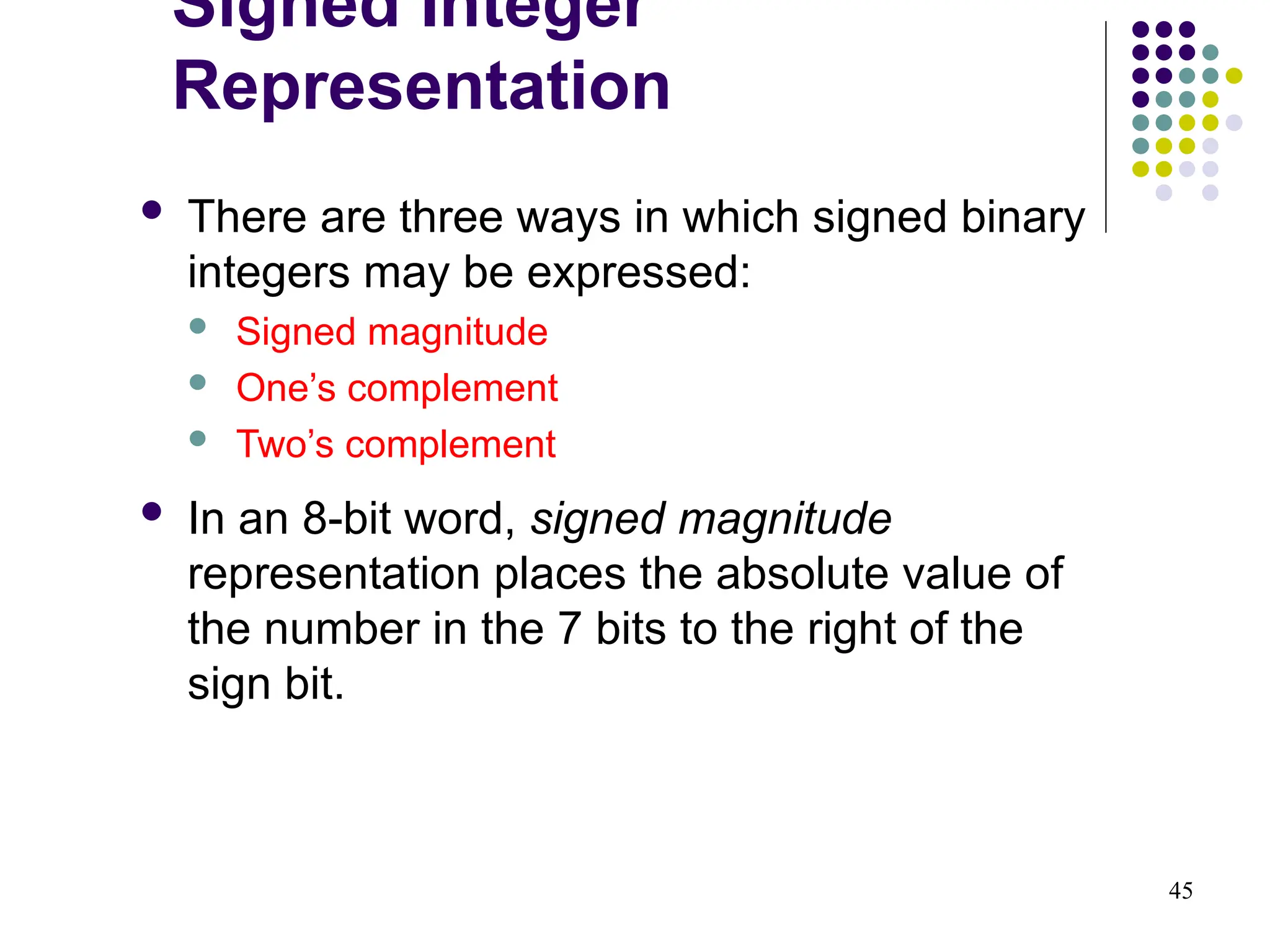 45
 There are three ways in which signed binary
integers may be expressed:
 Signed magnitude
 One’s complement
 Two’s complement
 In an 8-bit word, signed magnitude
representation places the absolute value of
the number in the 7 bits to the right of the
sign bit.
Signed Integer
Representation
 