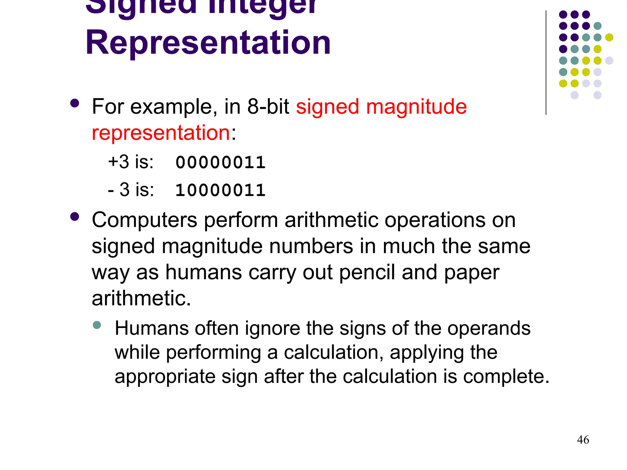 46
 For example, in 8-bit signed magnitude
representation:
+3 is: 00000011
- 3 is: 10000011
 Computers perform arithmetic operations on
signed magnitude numbers in much the same
way as humans carry out pencil and paper
arithmetic.
 Humans often ignore the signs of the operands
while performing a calculation, applying the
appropriate sign after the calculation is complete.
Signed Integer
Representation
 