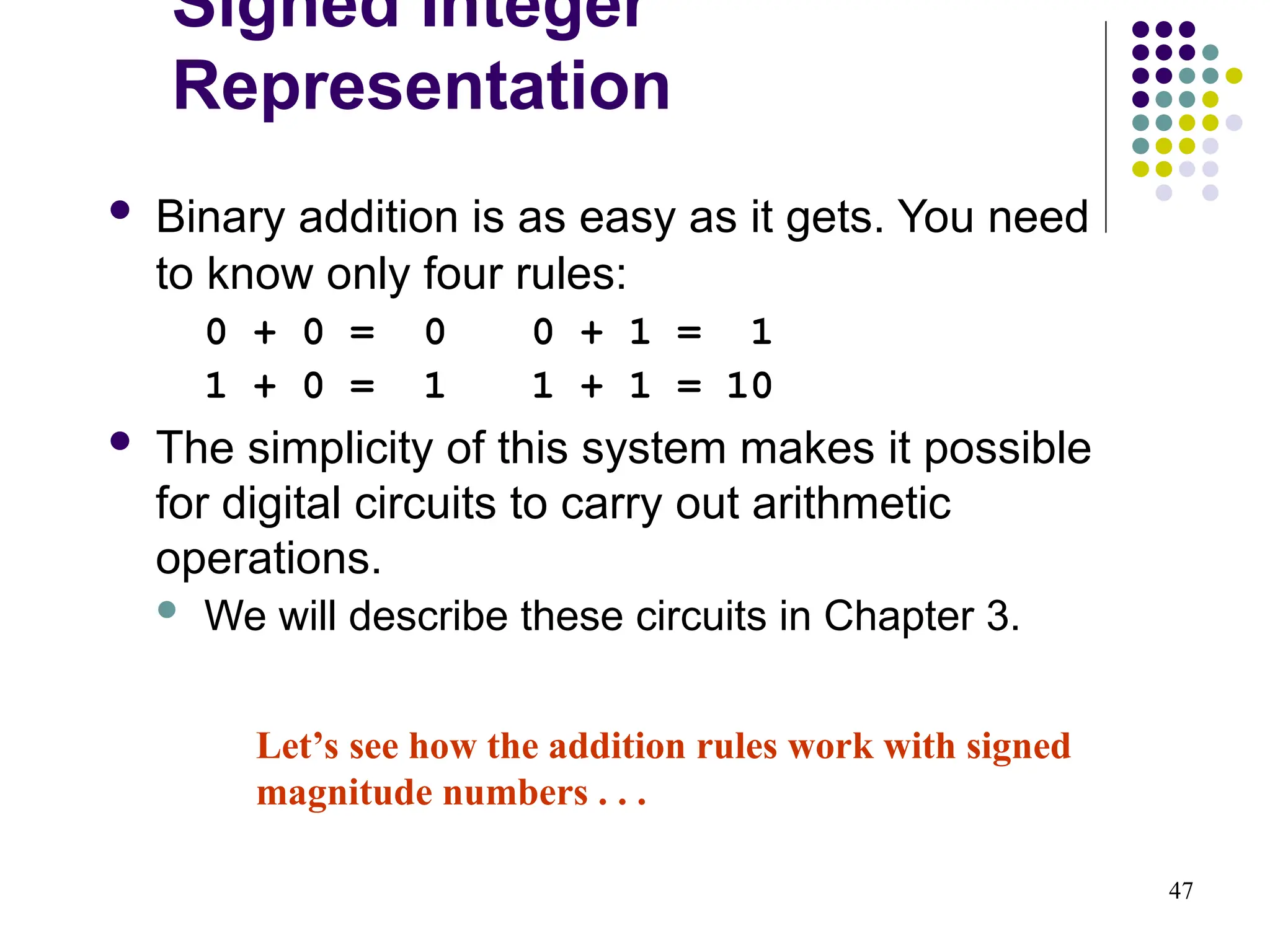 47
 Binary addition is as easy as it gets. You need
to know only four rules:
0 + 0 = 0 0 + 1 = 1
1 + 0 = 1 1 + 1 = 10
 The simplicity of this system makes it possible
for digital circuits to carry out arithmetic
operations.
 We will describe these circuits in Chapter 3.
Let’s see how the addition rules work with signed
magnitude numbers . . .
Signed Integer
Representation
 