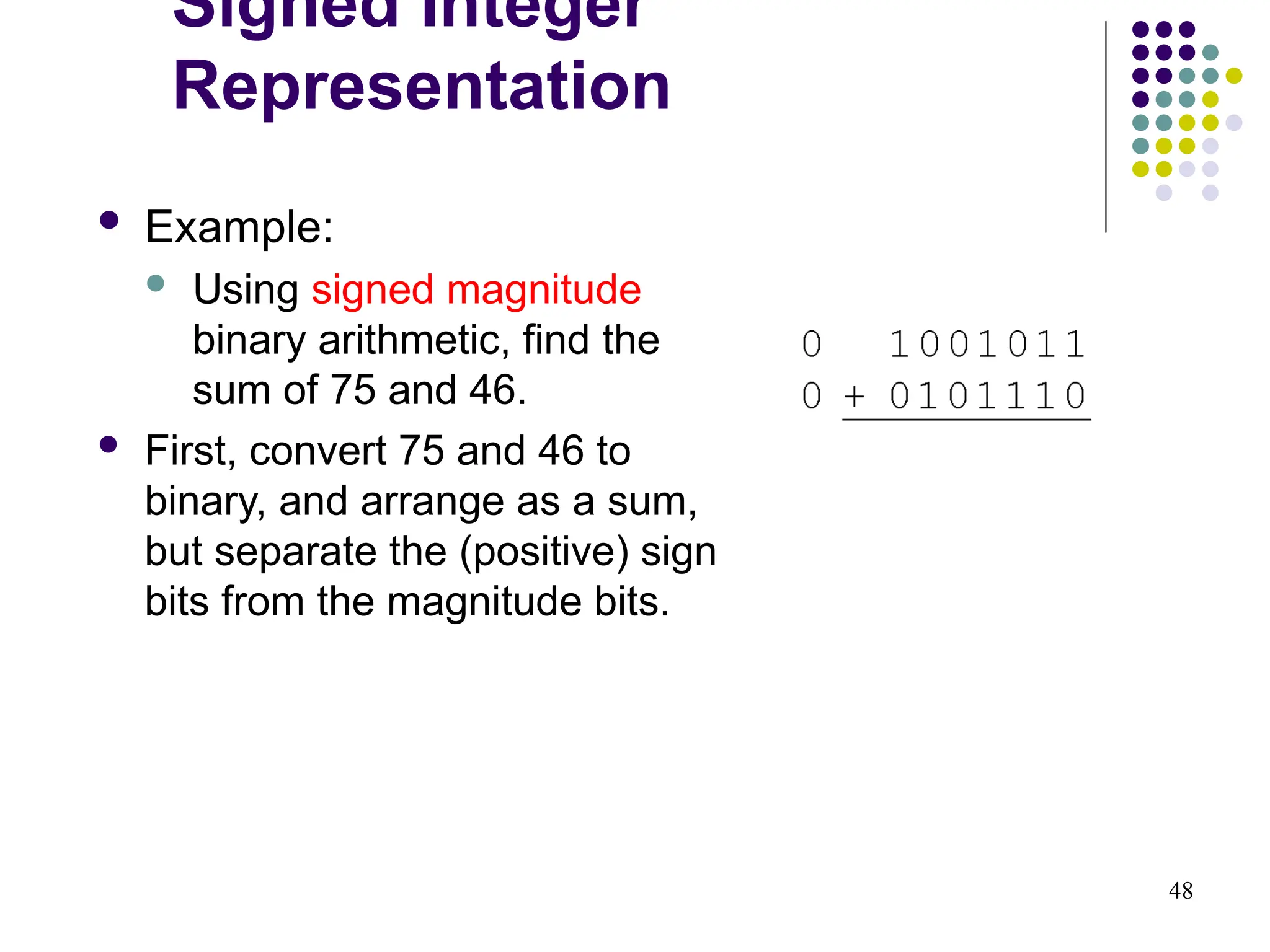 48
 Example:
 Using signed magnitude
binary arithmetic, find the
sum of 75 and 46.
 First, convert 75 and 46 to
binary, and arrange as a sum,
but separate the (positive) sign
bits from the magnitude bits.
Signed Integer
Representation
 