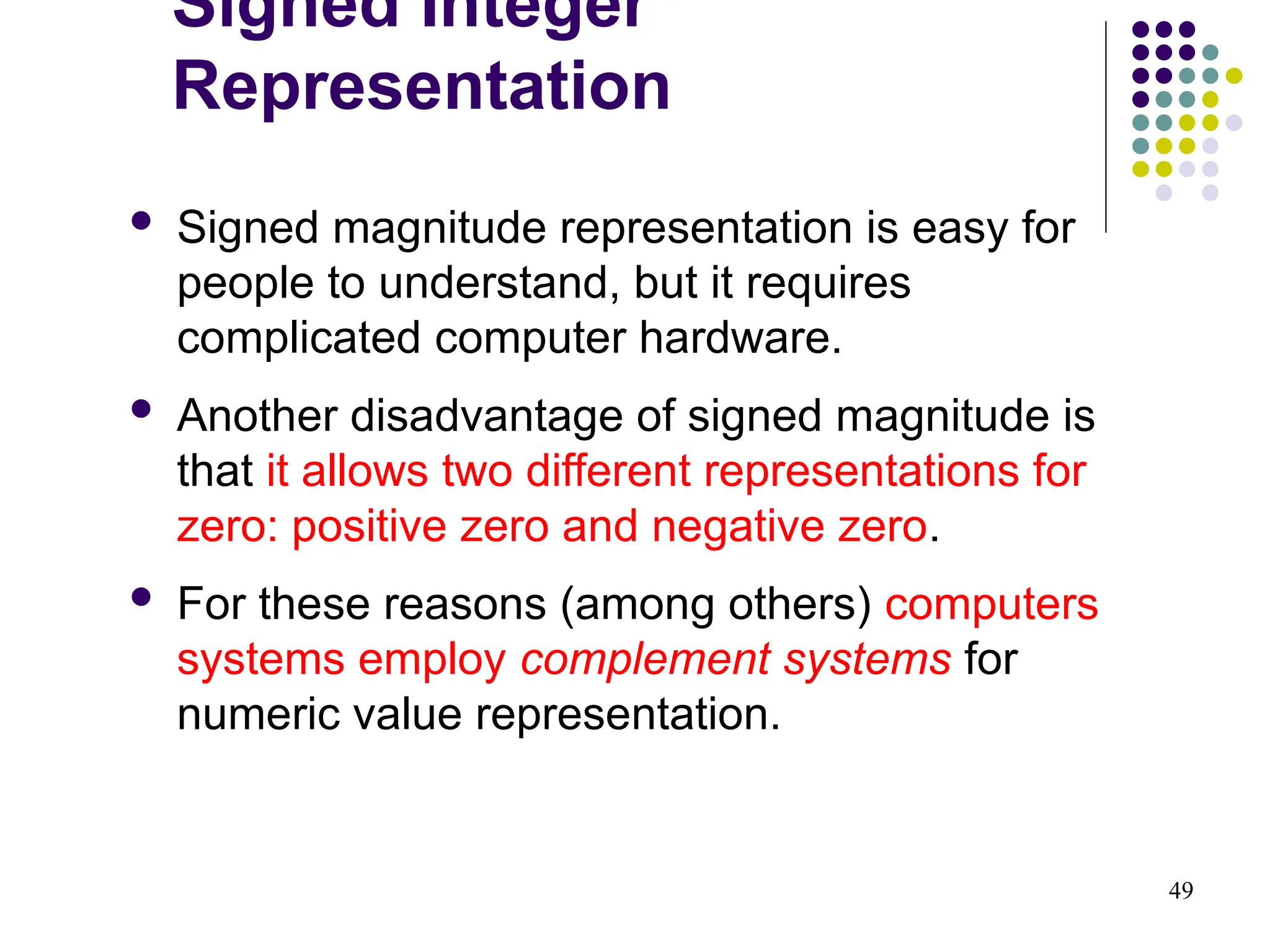 49
 Signed magnitude representation is easy for
people to understand, but it requires
complicated computer hardware.
 Another disadvantage of signed magnitude is
that it allows two different representations for
zero: positive zero and negative zero.
 For these reasons (among others) computers
systems employ complement systems for
numeric value representation.
Signed Integer
Representation
 