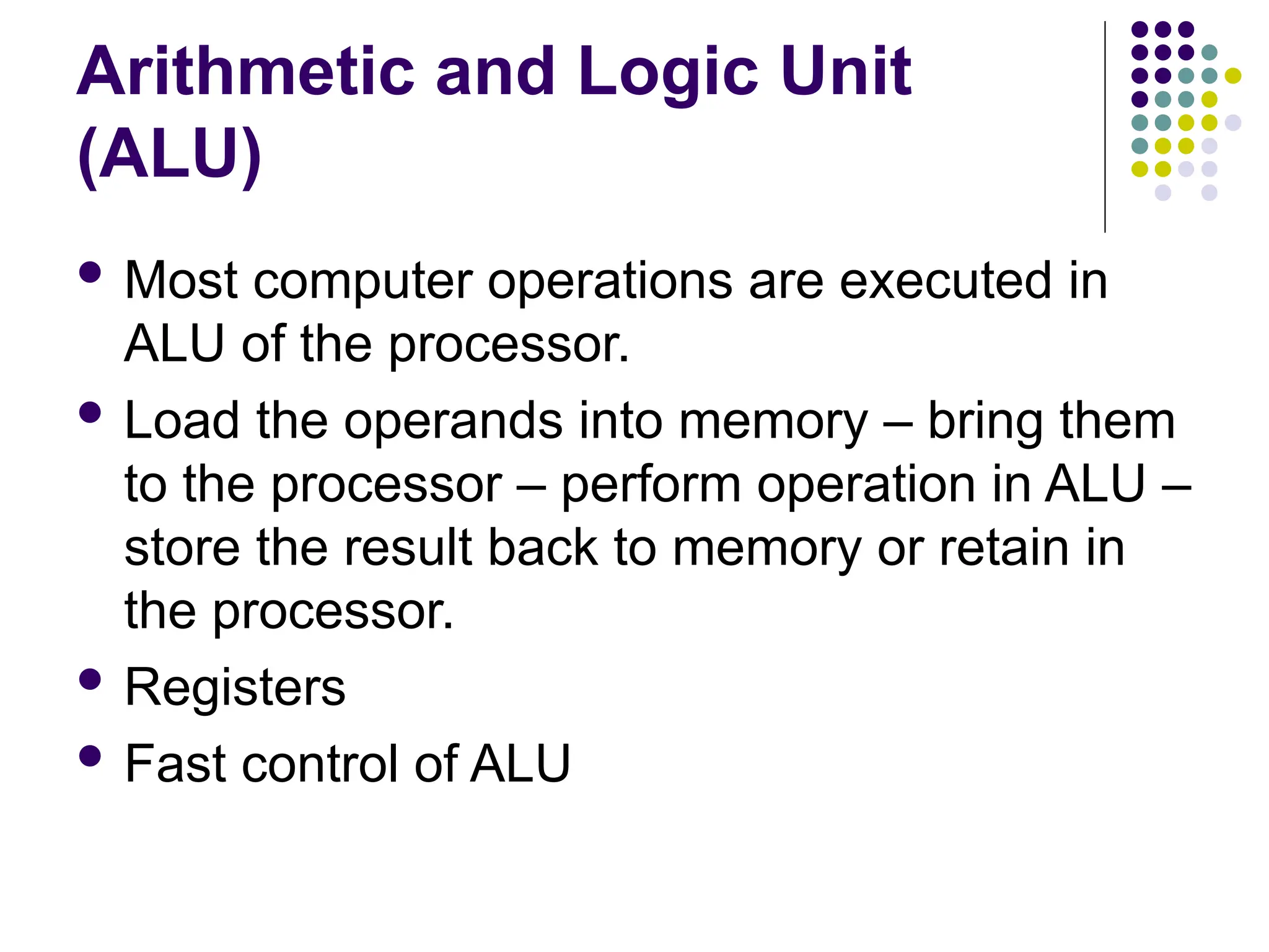 Arithmetic and Logic Unit
(ALU)
 Most computer operations are executed in
ALU of the processor.
 Load the operands into memory – bring them
to the processor – perform operation in ALU –
store the result back to memory or retain in
the processor.
 Registers
 Fast control of ALU
 