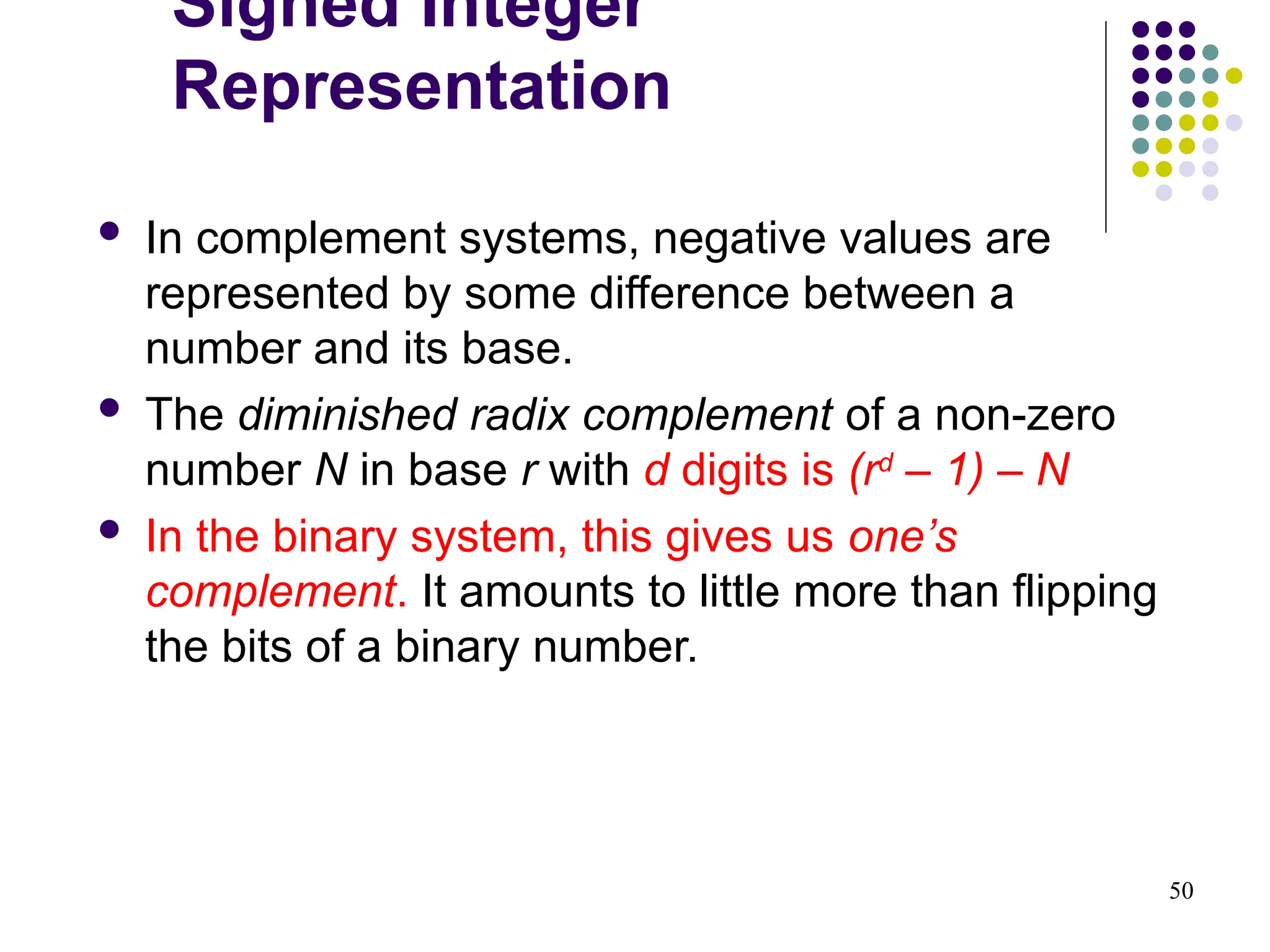 50
 In complement systems, negative values are
represented by some difference between a
number and its base.
 The diminished radix complement of a non-zero
number N in base r with d digits is (rd
– 1) – N
 In the binary system, this gives us one’s
complement. It amounts to little more than flipping
the bits of a binary number.
Signed Integer
Representation
 