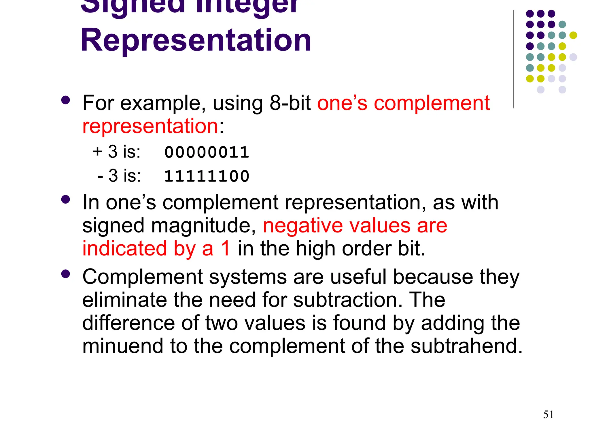 51
 For example, using 8-bit one’s complement
representation:
+ 3 is: 00000011
- 3 is: 11111100
 In one’s complement representation, as with
signed magnitude, negative values are
indicated by a 1 in the high order bit.
 Complement systems are useful because they
eliminate the need for subtraction. The
difference of two values is found by adding the
minuend to the complement of the subtrahend.
Signed Integer
Representation
 