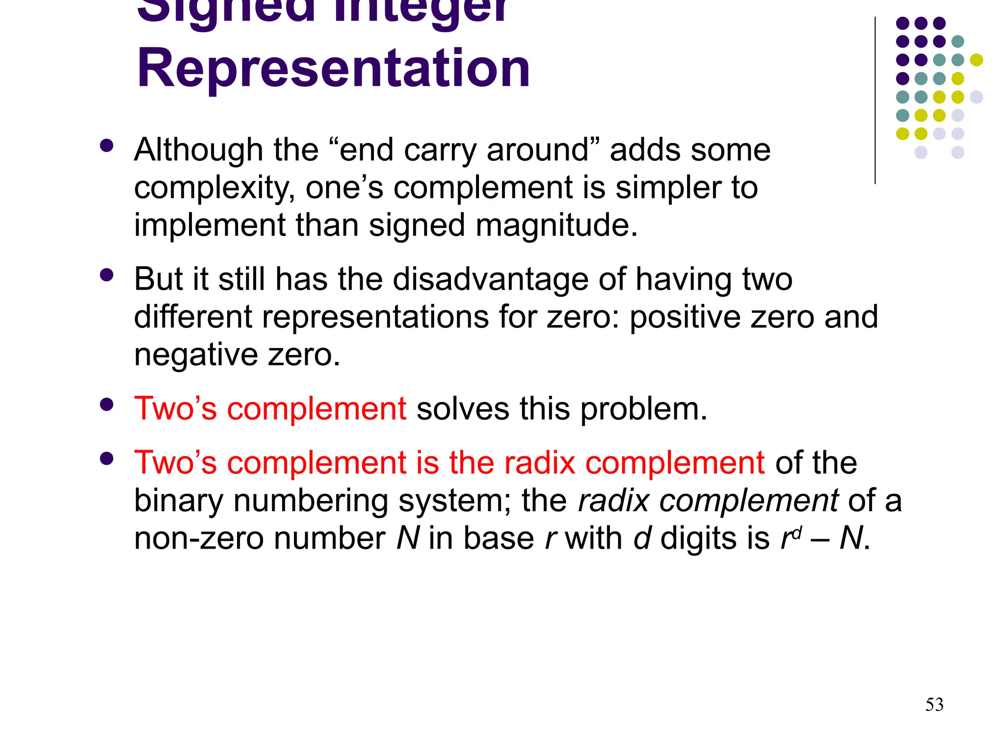 53
 Although the “end carry around” adds some
complexity, one’s complement is simpler to
implement than signed magnitude.
 But it still has the disadvantage of having two
different representations for zero: positive zero and
negative zero.
 Two’s complement solves this problem.
 Two’s complement is the radix complement of the
binary numbering system; the radix complement of a
non-zero number N in base r with d digits is rd
– N.
Signed Integer
Representation
 
