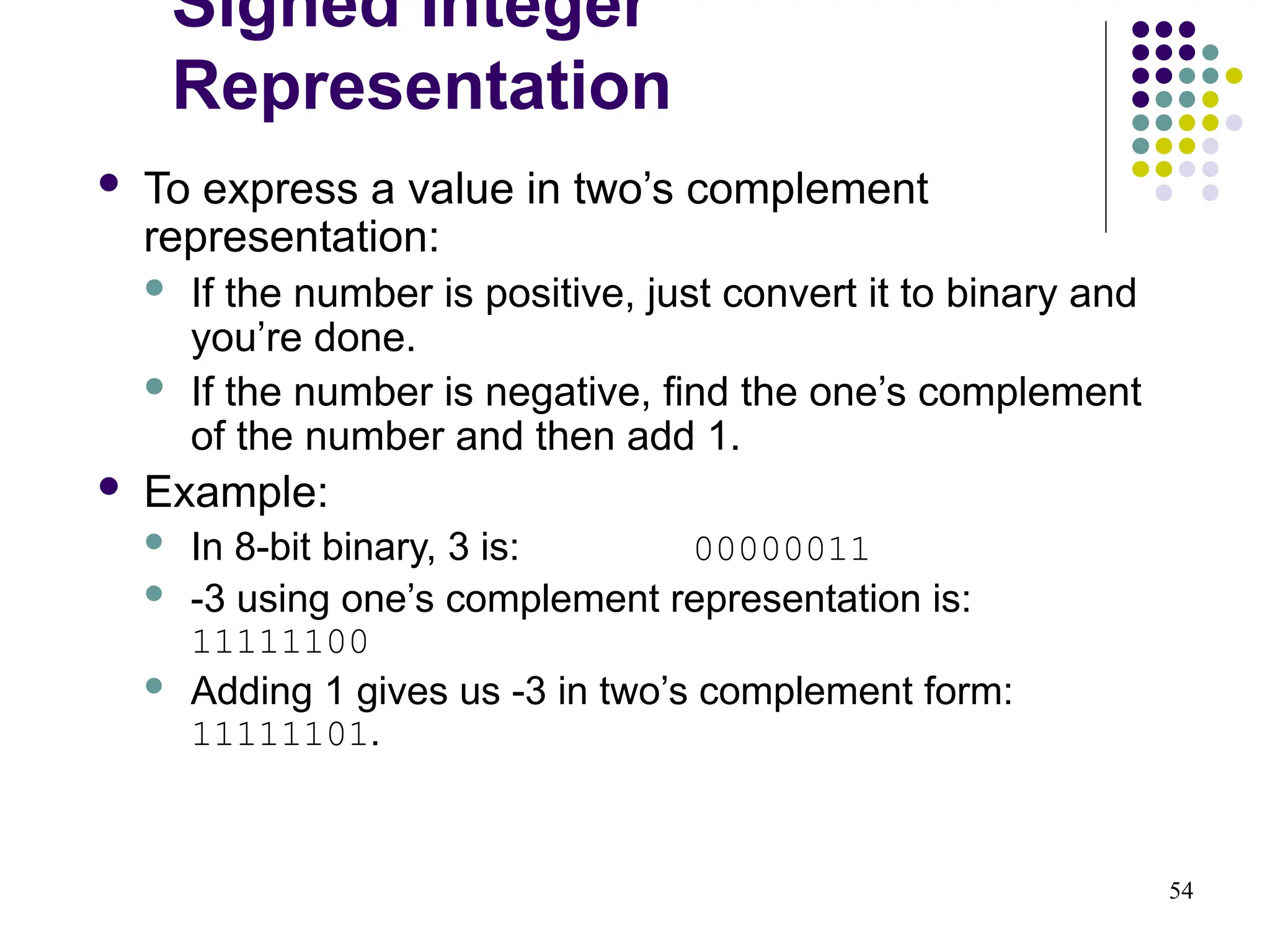 54
 To express a value in two’s complement
representation:
 If the number is positive, just convert it to binary and
you’re done.
 If the number is negative, find the one’s complement
of the number and then add 1.
 Example:
 In 8-bit binary, 3 is: 00000011
 -3 using one’s complement representation is:
11111100
 Adding 1 gives us -3 in two’s complement form:
11111101.
Signed Integer
Representation
 
