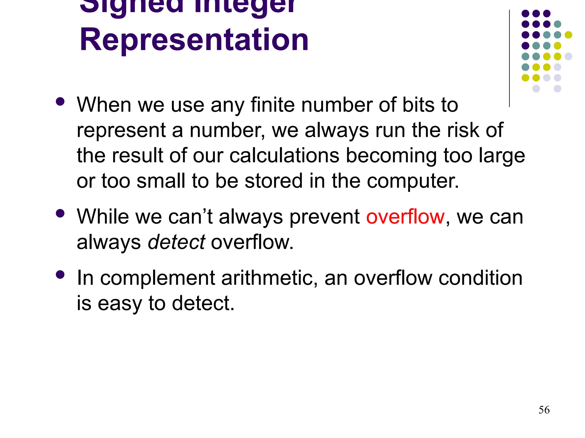 56
 When we use any finite number of bits to
represent a number, we always run the risk of
the result of our calculations becoming too large
or too small to be stored in the computer.
 While we can’t always prevent overflow, we can
always detect overflow.
 In complement arithmetic, an overflow condition
is easy to detect.
Signed Integer
Representation
 